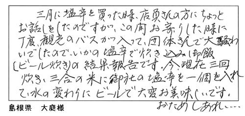 和田珍味に大変嬉しいお手紙を頂戴しました!「三月に塩辛を買った時、店員さんの方にちょっとお話をしたのですが、この間お寄りした時に丁度、観光のバスが入って、団体さんで大賑わいでしたので、「いかの塩辛で炊き込みご飯(ビール炊き)」の結果報告です。今現在、三回炊き、三合の米に和田珍味の塩辛を1個入れて水の変わりにビールで大変美味しいです。おためしあれ…